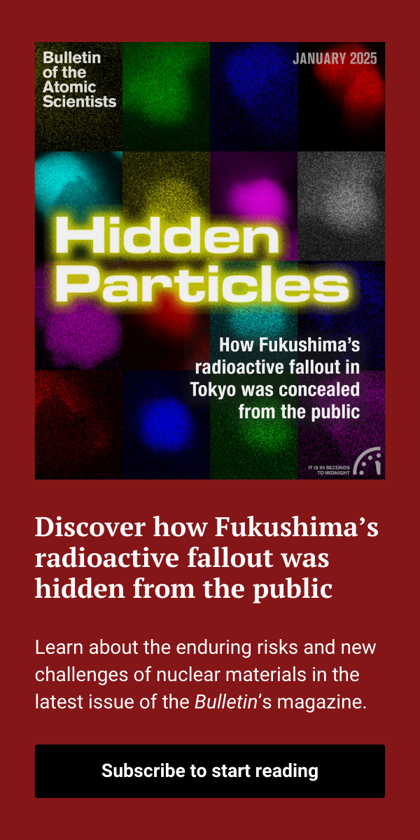 An advertisement shows the most recent Bulletin magazine issue cover with text that reads, “Discover how Fukushima’s radioactive fallout was hidden from the public. Learn about the enduring risks and new challenges of nuclear materials in the latest issue of the Bulletin’s magazine.” A button below it reads, “Subscribe to start reading.”