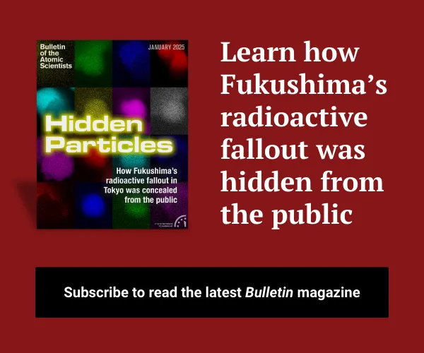 An advertisement shows the most recent Bulletin magazine issue cover with text that reads, “Discover how Fukushima’s radioactive fallout was hidden from the public. Learn about the enduring risks and new challenges of nuclear materials in the latest issue of the Bulletin’s magazine.” A button below it reads, “Subscribe to start reading.”