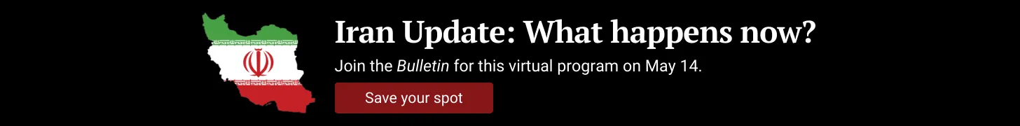 A graphic shows an Iranian flag beside text that reads, “Iran Update: What happens now? On May 14, join the Bulletin for a conversation on rising nuclear tensions between the U.S. and Iran—what’s real, what’s rumor, and what comes next.” Below it is a button that reads, “Save your spot.”