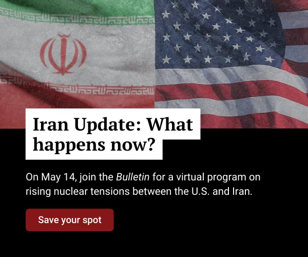 A graphic shows the Iranian and United States flags beside each other above text that reads, “Iran Update: What happens now? On May 14, join the Bulletin for a conversation on rising nuclear tensions between the U.S. and Iran—what’s real, what’s rumor, and what comes next.” Below it is a button that reads, “Save your spot.”