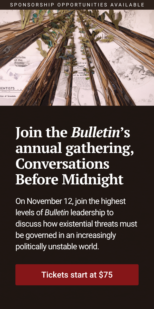 Join the Bulletin’s annual gathering, Conversations Before Midnight. On November 12, join the highest levels of Bulletin leadership to discuss how existential threats must be governed in an increasingly politically unstable world. Tickets start at $75. Sponsorship opportunities available.