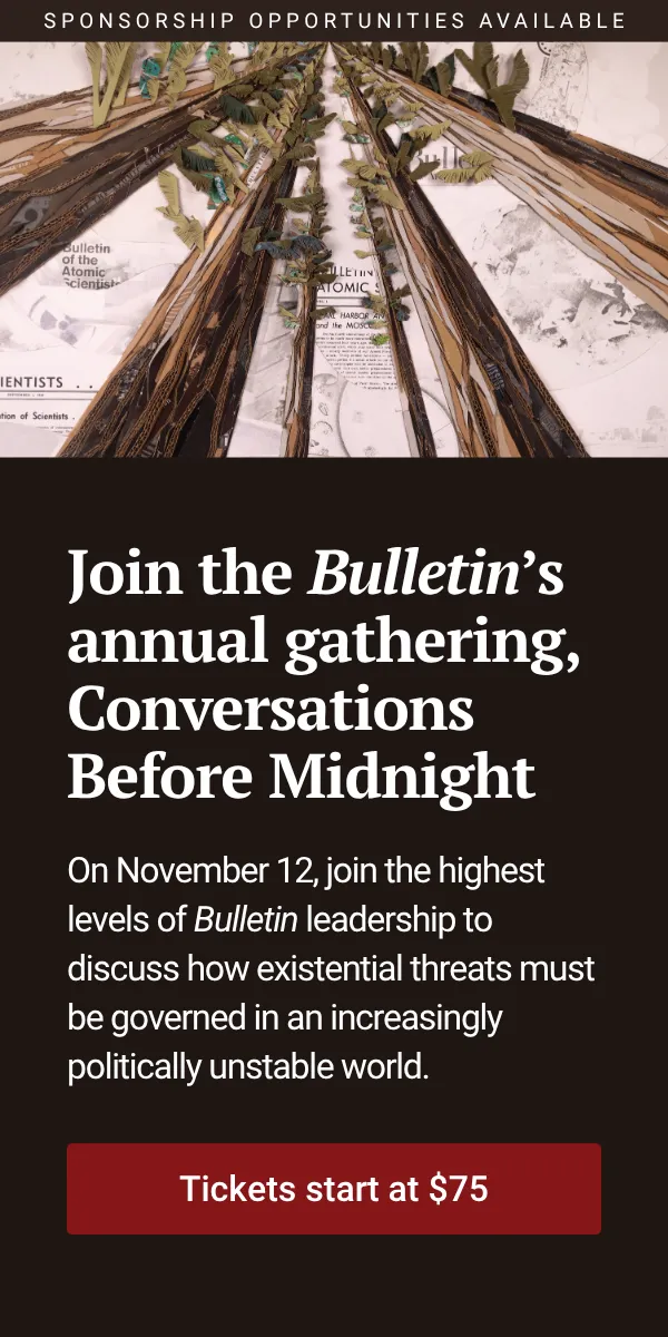 Join the Bulletin’s annual gathering, Conversations Before Midnight. On November 12, join the highest levels of Bulletin leadership to discuss how existential threats must be governed in an increasingly politically unstable world. Tickets start at $75. Sponsorship opportunities available.